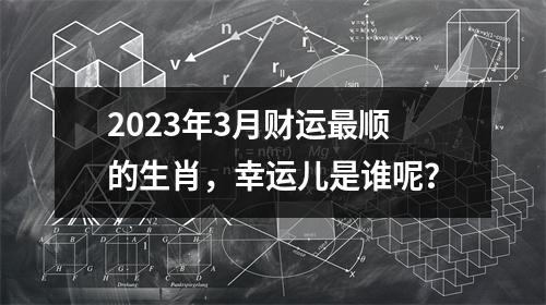 2023年3月财运顺的生肖，幸运儿是谁呢？