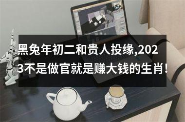 黑兔年初二和贵人投缘,2025不是做官就是赚大钱的生肖!