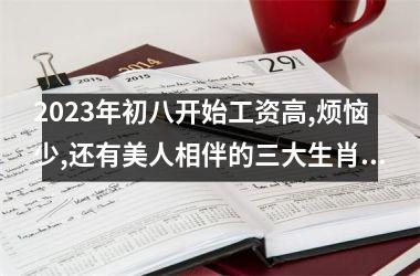 2023年初八开始工资高,烦恼少,还有美人相伴的三大生肖!