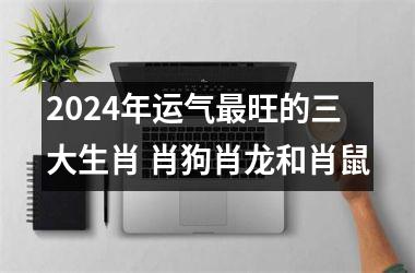 2024年运气旺的三大生肖 肖狗肖龙和肖鼠