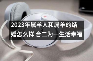 2023年属羊人和属羊的结婚怎么样 合二为一生活幸福