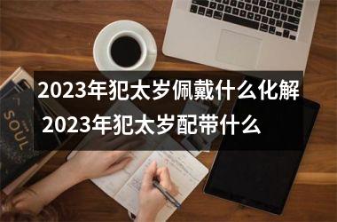 2023年犯太岁佩戴什么化解 2023年犯太岁配带什么