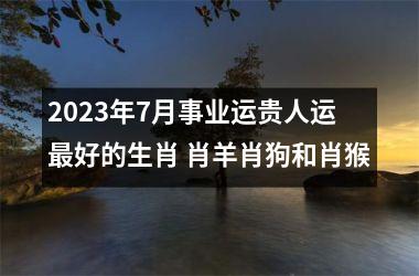 2023年7月事业运贵人运好的生肖 肖羊肖狗和肖猴