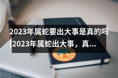 2023年属蛇要出大事是真的吗(2023年属蛇出大事，真的吗？)