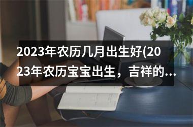 2023年农历几月出生好(2023年农历宝宝出生，吉祥的生肖引领新气象！)