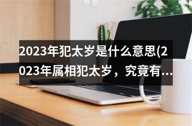 2023年犯太岁是什么意思(2023年属相犯太岁，究竟有何影响？)