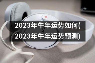 2023年牛年运势如何(2023年牛年运势预测)