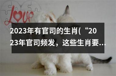 2023年有官司的生肖(“2023年官司频发，这些生肖要小心！”)