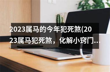 2023属马的今年犯死煞(2023属马犯死煞，化解小窍门)