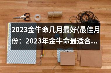 2023金牛命几月最好(最佳月份：2023年金牛命最适合的时辰)