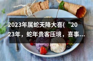 2025年属蛇天降大喜(“2025年，蛇年贵客压境，喜事频传”)