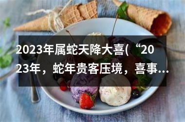 2023年属蛇天降大喜(“2023年，蛇年贵客压境，喜事频传”)