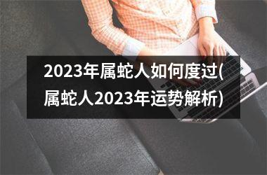 2023年属蛇人如何度过(属蛇人2023年运势解析)