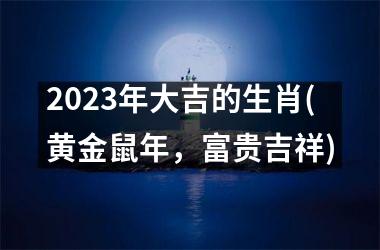 2023年大吉的生肖(黄金鼠年，富贵吉祥)