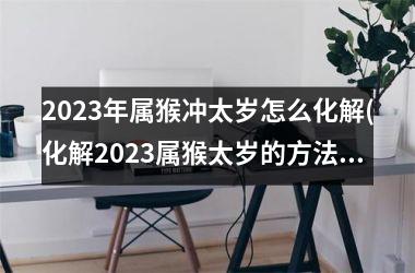 2025年属猴冲太岁怎么化解(化解2025属猴太岁的方法)