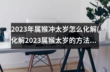 2023年属猴冲太岁怎么化解(化解2023属猴太岁的方法)