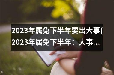 2023年属兔下半年要出大事(2023年属兔下半年：大事将临)