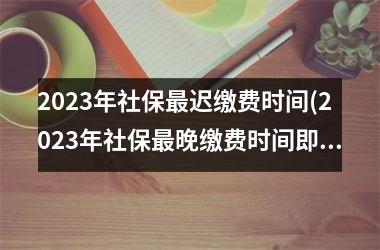 2023年社保最迟缴费时间(2023年社保最晚缴费时间即将到来！)