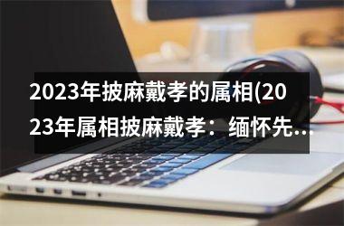 2023年披麻戴孝的属相(2023年属相披麻戴孝：缅怀先人，承受责任)