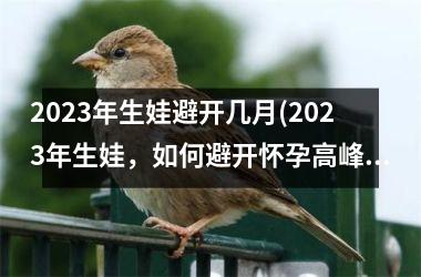 <h3>2023年生娃避开几月(2023年生娃，如何避开怀孕高峰期？)