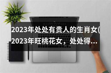 2023年处处有贵人的生肖女(2023年旺桃花女，处处得贵人)