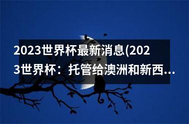 2023世界杯最新消息(2023世界杯：托管给澳洲和新西兰共同主办)