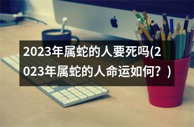 2023年属蛇的人要死吗(2023年属蛇的人命运如何？)