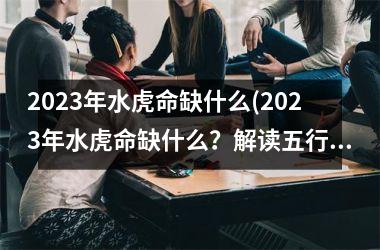 2023年水虎命缺什么(2023年水虎命缺什么？解读五行命理。)