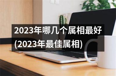 2023年哪几个属相最好(2023年最佳属相)