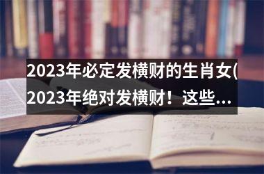 2023年必定发横财的生肖女(2023年绝对发横财！这些生肖女不可错过！)