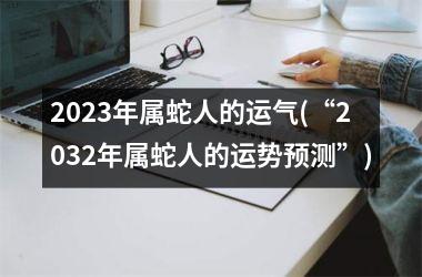 2023年属蛇人的运气(“2032年属蛇人的运势预测”)