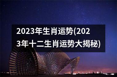 2023年生肖运势(2023年十二生肖运势大揭秘)