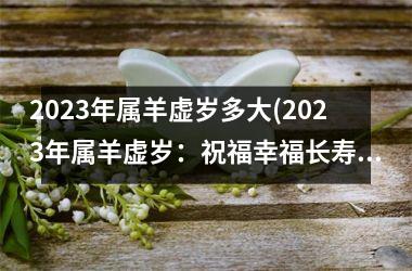 <h3>2023年属羊虚岁多大(2023年属羊虚岁：祝福幸福长寿)