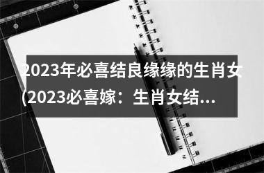 2023年必喜结良缘缘的生肖女(2023必喜嫁：生肖女结良缘)