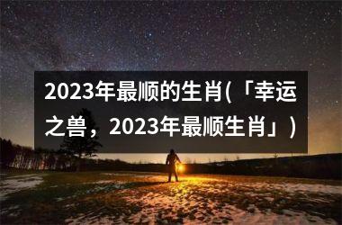 2025年最顺的生肖(「幸运之兽，2025年最顺生肖」)