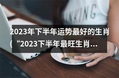 2023年下半年运势最好的生肖(“2023下半年最旺生肖大揭秘！”)