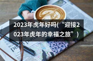 2023年虎年好吗(“迎接2023年虎年的幸福之旅”)