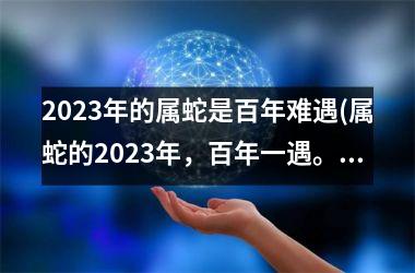 2023年的属蛇是百年难遇(属蛇的2023年，百年一遇。)