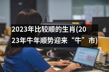 2023年比较顺的生肖(2023年牛年顺势迎来“牛”市)