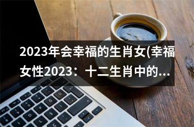 2023年会幸福的生肖女(幸福女性2023：十二生肖中的幸运儿)