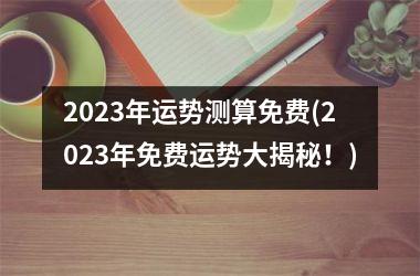 2023年运势测算免费(2023年免费运势大揭秘！)