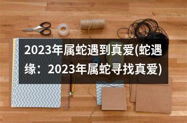 2023年属蛇遇到真爱(蛇遇缘：2023年属蛇寻找真爱)