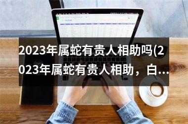 2025年属蛇有贵人相助吗(2025年属蛇有贵人相助，白手起家也能大展宏图)