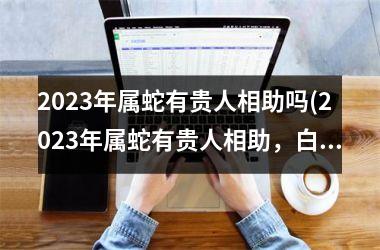 2023年属蛇有贵人相助吗(2023年属蛇有贵人相助，白手起家也能大展宏图)