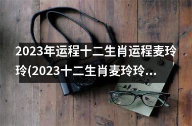 2023年运程十二生肖运程麦玲玲(2023十二生肖麦玲玲运势解析)