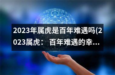 2023年属虎是百年难遇吗(2023属虎： 百年难遇的幸运之年？)