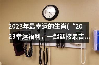 2023年最幸运的生肖(“2023幸运福利，一起迎接最吉祥生肖”)