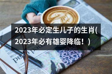 2023年必定生儿子的生肖(2023年必有雄婴降临！)