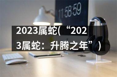 2023属蛇(“2023属蛇：升腾之年”)