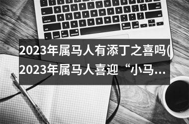 2023年属马人有添丁之喜吗(2023年属马人喜迎“小马”到来)